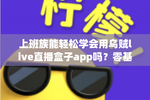 上班族能轻松学会用乌贼live直播盒子app吗？零基础也能快速上手的实用指南