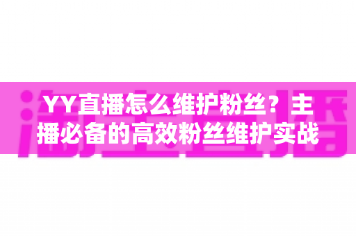 YY直播怎么维护粉丝？主播必备的高效粉丝维护实战指南