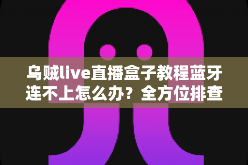 乌贼live直播盒子教程蓝牙连不上怎么办？全方位排查与解决指南