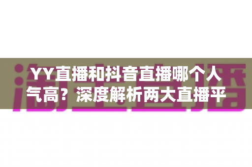 YY直播和抖音直播哪个人气高?深度解析两大直播平台的流量真相与选择攻略 YY直播和抖音直播哪个人气高?深度解析两大直播平台的流量真相与选择攻略