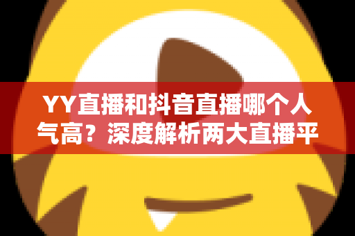 YY直播和抖音直播哪个人气高?深度解析两大直播平台的流量真相与选择攻略 YY直播和抖音直播哪个人气高?深度解析两大直播平台的流量真相与选择攻略