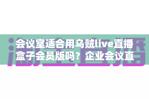 会议室适合用乌贼live直播盒子会员版吗?企业会议直播场景深度测评与选购指南 会议室适合用乌贼live直播盒子会员版吗?企业会议直播场景深度测评与选购指南
