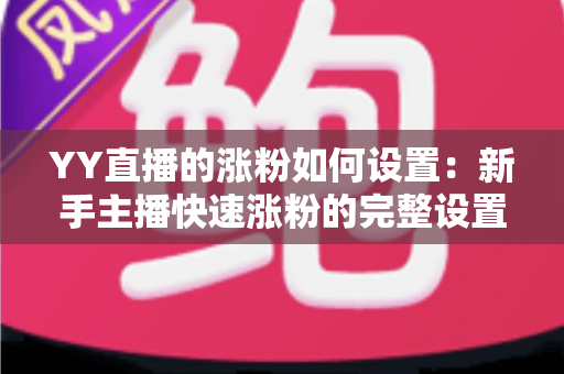 YY直播的涨粉如何设置：新手主播快速涨粉的完整设置指南与实战技巧