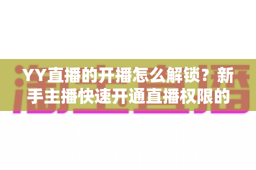 YY直播的开播怎么解锁?新手主播快速开通直播权限的完整指南 YY直播的开播怎么解锁?新手主播快速开通直播权限的完整指南