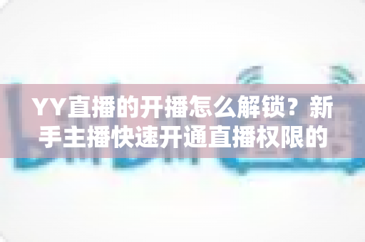 YY直播的开播怎么解锁?新手主播快速开通直播权限的完整指南 YY直播的开播怎么解锁?新手主播快速开通直播权限的完整指南