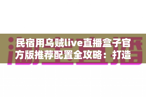 民宿用乌贼live直播盒子官方版推荐配置全攻略:打造稳定高清的民宿实景直播间 民宿用乌贼live直播盒子官方版推荐配置全攻略:打造稳定高清的民宿实景直播间