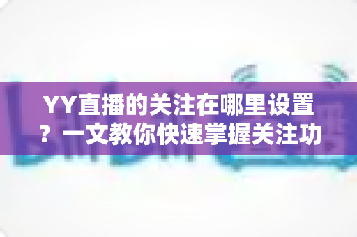 YY直播的关注在哪里设置?一文教你快速掌握关注功能全部操作技巧 YY直播的关注在哪里设置?一文教你快速掌握关注功能全部操作技巧
