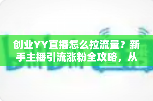 创业YY直播怎么拉流量？新手主播引流涨粉全攻略，从0到1打造高人气直播间