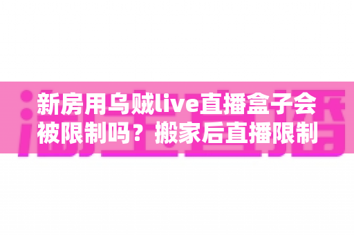 新房用乌贼live直播盒子会被限制吗?搬家后直播限制风险全面解析与实用应对指南 新房用乌贼live直播盒子会被限制吗?搬家后直播限制风险全面解析与实用应对指南