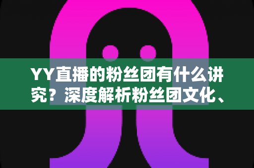 YY直播的粉丝团有什么讲究?深度解析粉丝团文化、规矩与进阶玩法全攻略 YY直播的粉丝团有什么讲究?深度解析粉丝团文化、规矩与进阶玩法全攻略