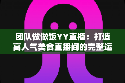 团队做做饭YY直播：打造高人气美食直播间的完整运营指南