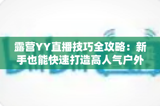 露营YY直播技巧全攻略:新手也能快速打造高人气户外直播间 露营YY直播技巧全攻略:新手也能快速打造高人气户外直播间