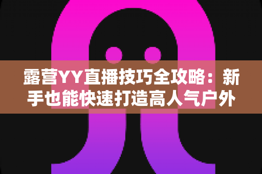 露营YY直播技巧全攻略：新手也能快速打造高人气户外直播间