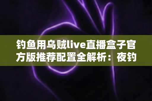 钓鱼用乌贼live直播盒子官方版推荐配置全解析：夜钓乌贼高清直播必备指南