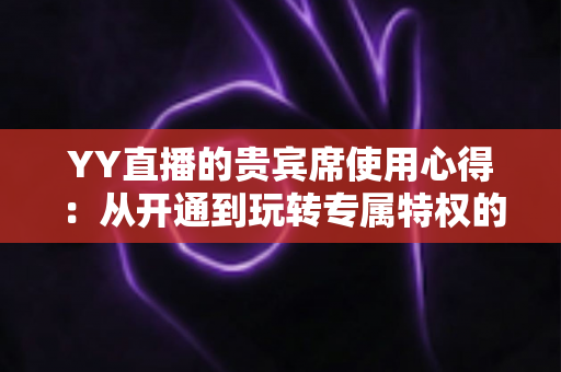 YY直播的贵宾席使用心得：从开通到玩转专属特权的完整实战攻略