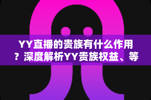 YY直播的贵族有什么作用？深度解析YY贵族权益、等级体系与实际价值全攻略