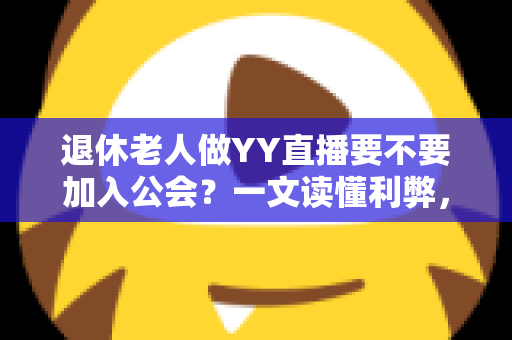 退休老人做YY直播要不要加入公会？一文读懂利弊，帮您做出明智选择