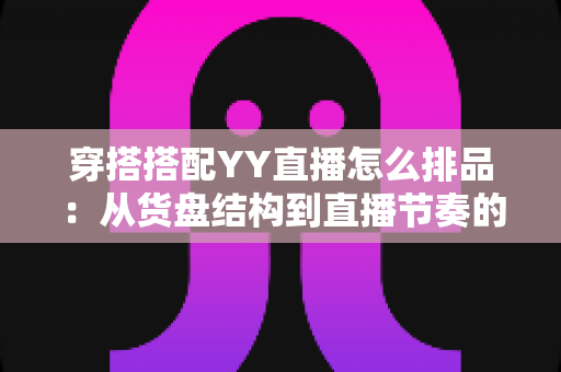穿搭搭配YY直播怎么排品：从货盘结构到直播节奏的实战排品指南