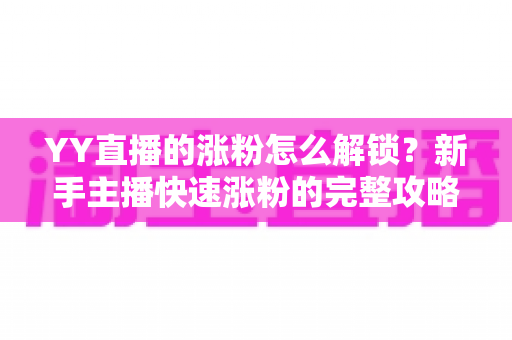 YY直播的涨粉怎么解锁？新手主播快速涨粉的完整攻略与实战技巧