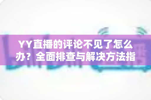 YY直播的评论不见了怎么办？全面排查与解决方法指南助你快速恢复互动
