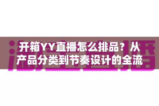 开箱YY直播怎么排品？从产品分类到节奏设计的全流程排品实战指南