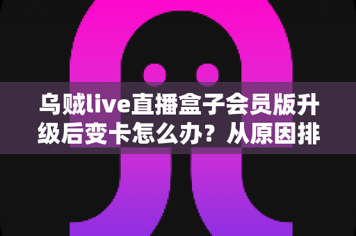 乌贼live直播盒子会员版升级后变卡怎么办？从原因排查到彻底优化的全流程指南