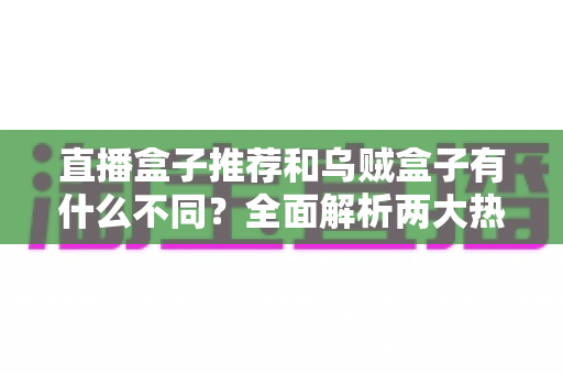 直播盒子推荐和乌贼盒子有什么不同？全面解析两大热门电视盒子方案的区别、优劣与选购指南