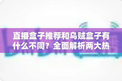 直播盒子推荐和乌贼盒子有什么不同？全面解析两大热门电视盒子方案的区别、优劣与选购指南