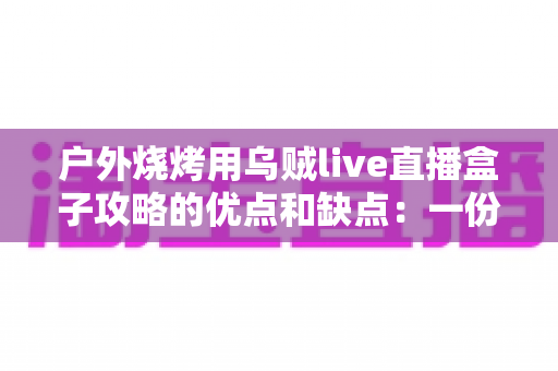 户外烧烤用乌贼live直播盒子攻略的优点和缺点:一份帮你避坑的实战指南 户外烧烤用乌贼live直播盒子攻略的优点和缺点:一份帮你避坑的实战指南