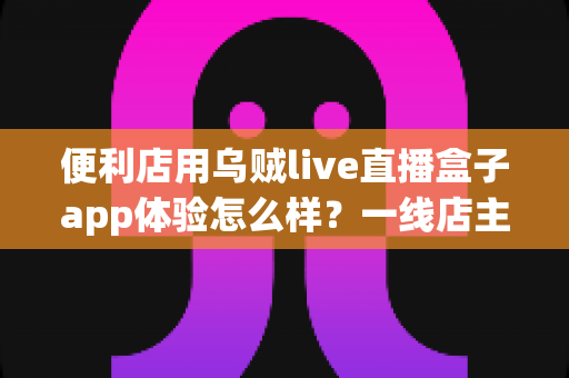 便利店用乌贼live直播盒子app体验怎么样?一线店主的深度实测与全流程使用心得 便利店用乌贼live直播盒子app体验怎么样?一线店主的深度实测与全流程使用心得