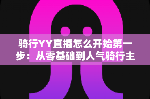 骑行YY直播怎么开始第一步:从零基础到人气骑行主播的完整开播指南 骑行YY直播怎么开始第一步:从零基础到人气骑行主播的完整开播指南