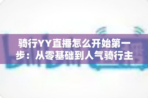 骑行YY直播怎么开始第一步:从零基础到人气骑行主播的完整开播指南 骑行YY直播怎么开始第一步:从零基础到人气骑行主播的完整开播指南