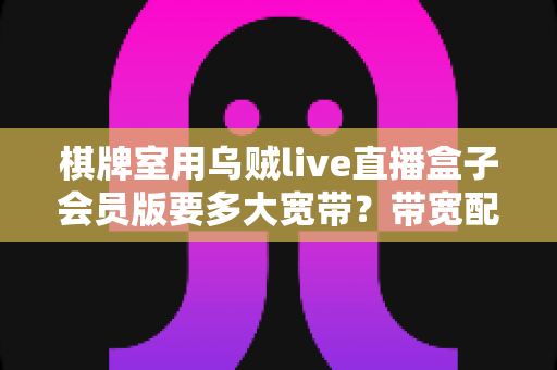 棋牌室用乌贼live直播盒子会员版要多大宽带?带宽配置全攻略与直播优化实用指南 棋牌室用乌贼live直播盒子会员版要多大宽带?带宽配置全攻略与直播优化实用指南