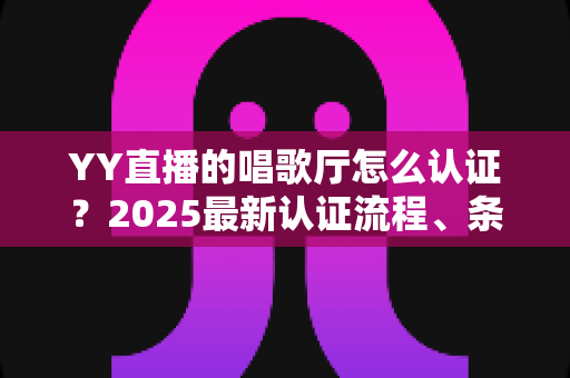 YY直播的唱歌厅怎么认证？2025最新认证流程、条件与避坑指南全解析
