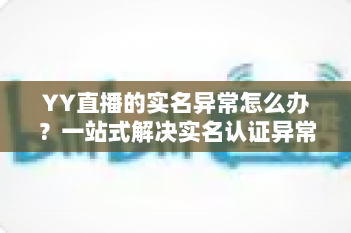 YY直播的实名异常怎么办?一站式解决实名认证异常的实用指南 YY直播的实名异常怎么办?一站式解决实名认证异常的实用指南