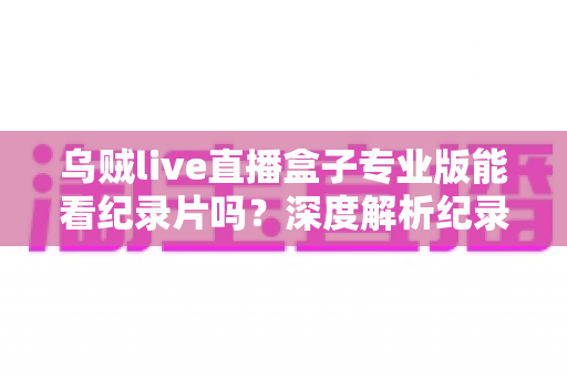 乌贼live直播盒子专业版能看纪录片吗？深度解析纪录片观看体验与实用观影指南