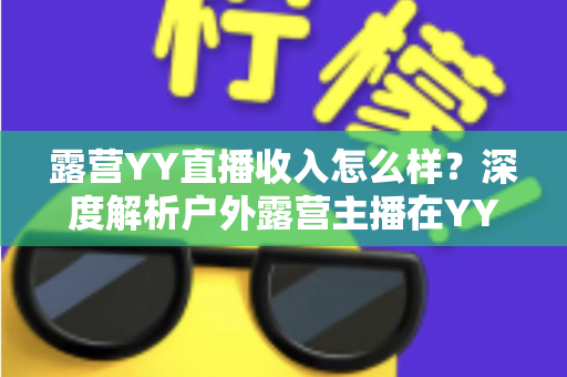 露营YY直播收入怎么样?深度解析户外露营主播在YY平台的真实收益水平与赚钱前景 露营YY直播收入怎么样?深度解析户外露营主播在YY平台的真实收益水平与赚钱前景