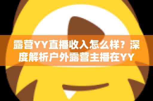 露营YY直播收入怎么样?深度解析户外露营主播在YY平台的真实收益水平与赚钱前景 露营YY直播收入怎么样?深度解析户外露营主播在YY平台的真实收益水平与赚钱前景