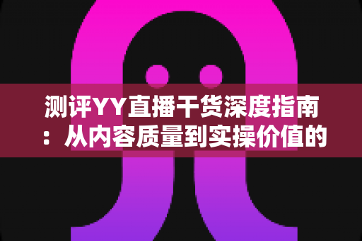 测评YY直播干货深度指南：从内容质量到实操价值的全方位解析，帮你快速识别真正有用的直播知识