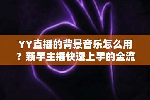 YY直播的背景音乐怎么用?新手主播快速上手的全流程实用指南 YY直播的背景音乐怎么用?新手主播快速上手的全流程实用指南