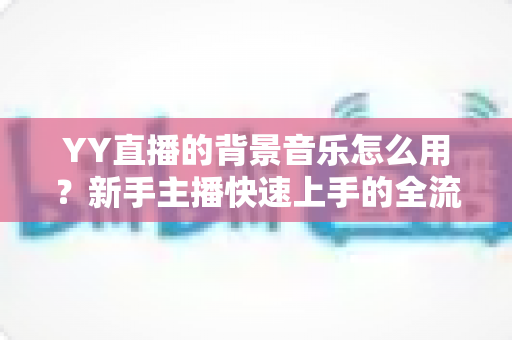 YY直播的背景音乐怎么用?新手主播快速上手的全流程实用指南 YY直播的背景音乐怎么用?新手主播快速上手的全流程实用指南
