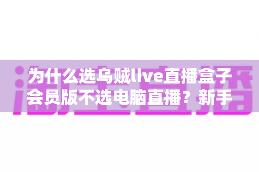 为什么选乌贼live直播盒子会员版不选电脑直播？新手主播省心省钱的设备最优解全解析