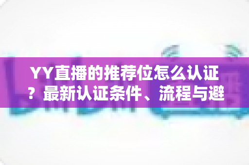 YY直播的推荐位怎么认证？最新认证条件、流程与避坑指南全面解析
