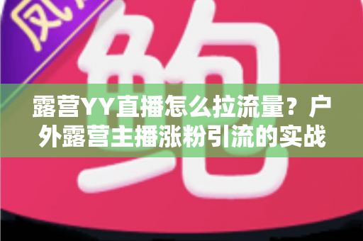 露营YY直播怎么拉流量?户外露营主播涨粉引流的实战运营全攻略 露营YY直播怎么拉流量?户外露营主播涨粉引流的实战运营全攻略