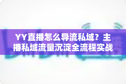 YY直播怎么导流私域?主播私域流量沉淀全流程实战指南与运营策略详解 YY直播怎么导流私域?主播私域流量沉淀全流程实战指南与运营策略详解