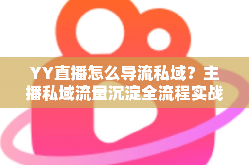 YY直播怎么导流私域？主播私域流量沉淀全流程实战指南与运营策略详解