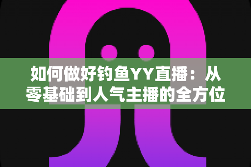 如何做好钓鱼YY直播:从零基础到人气主播的全方位实战指南 如何做好钓鱼YY直播:从零基础到人气主播的全方位实战指南