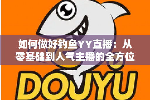 如何做好钓鱼YY直播:从零基础到人气主播的全方位实战指南 如何做好钓鱼YY直播:从零基础到人气主播的全方位实战指南