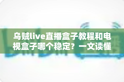 乌贼live直播盒子教程和电视盒子哪个稳定？一文读懂两大直播方案的稳定性差异与选择指南