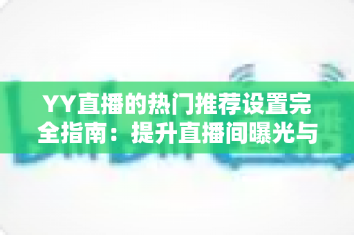 YY直播的热门推荐设置完全指南：提升直播间曝光与流量的必备攻略